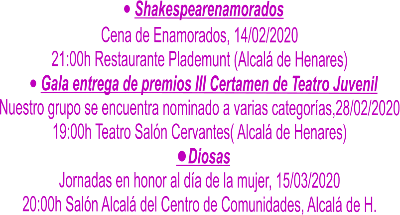 	Shakespearenamorados Cena de Enamorados, 14/02/2020 21:00h Restaurante Plademunt (Alcal de Henares) 	Gala entrega de premios III Certamen de Teatro Juvenil Nuestro grupo se encuentra nominado a varias categoras,28/02/2020 19:00h Teatro Saln Cervantes( Alcal de Henares) 	Diosas Jornadas en honor al da de la mujer, 15/03/2020 20:00h Saln Alcal del Centro de Comunidades, Alcal de H.